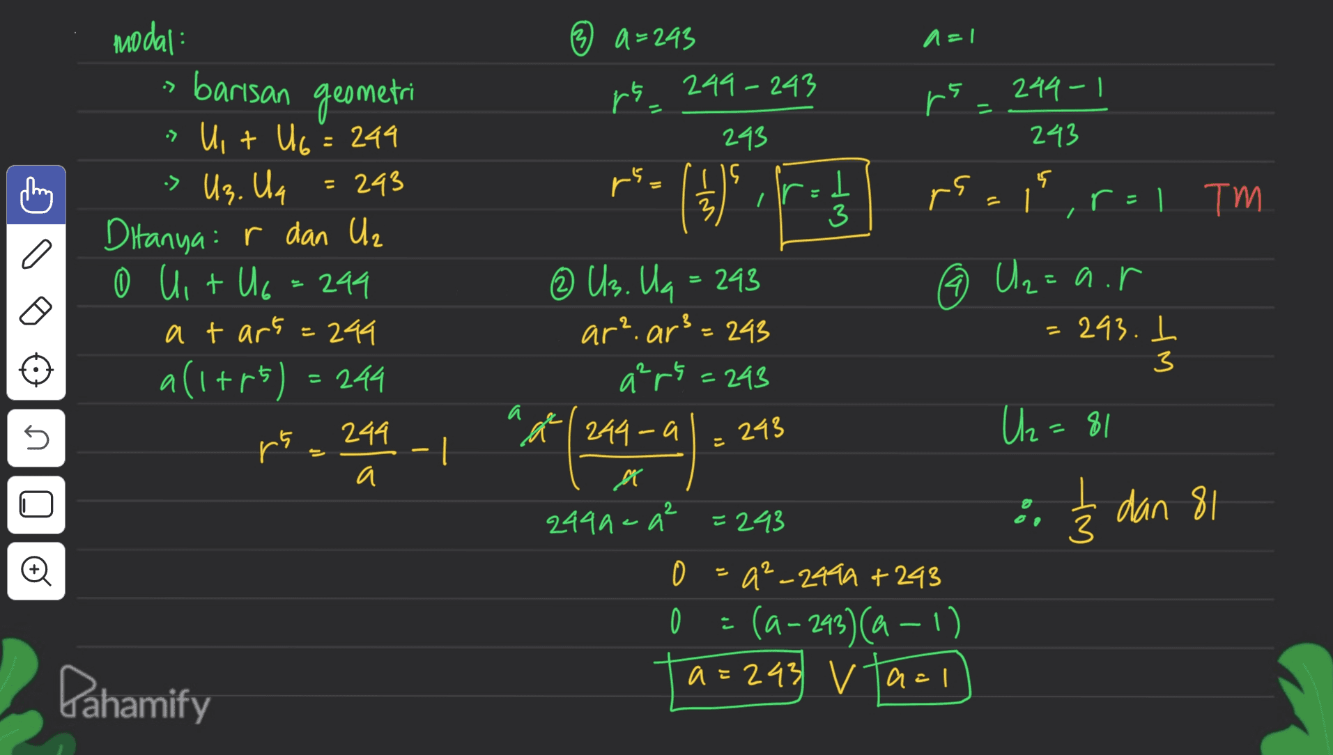 modal A= 3 a=243 249-243 :) barisan geometri ra, rs_ 244-1 • 243 243 > Us. Un = rs. s (1) ir I 3 rs. = 1, r=1 TM r > Uit U6 = 244 293 Ditanya: r dan Uz (0) + 0 Uit U6 = 299 a tart=244 all+r5) = 244 rs 244 a 9 ③ Us. Ug = 293 ar? ar3=245 a²r5 = 243 Uz=a.r = 243. I 3 IM a a n 244-a 243 U2=81 - | 2 3 dan 81 3 M 2449 - q² =293 - 0 a²_2494 +243 0 (a-293)(a −1) a=243 vazi Pahamify 