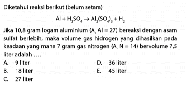 Diketahui reaksi berikut (belum setara) Al+H,SO, AI (SO), +H, Jika 10,8 gram logam aluminium (A, AI = 27) bereaksi dengan asam sulfat berlebih, maka volume gas hidrogen yang dihasilkan pada keadaan yang mana 7 gram gas nitrogen (A, N = 14) bervolume 7,5 liter adalah .... A. 9 liter D. 36 liter B. 18 liter E. 45 liter C. 27 liter 