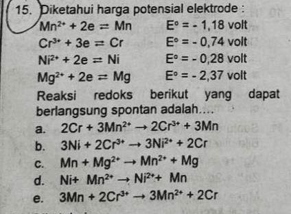 15. Diketahui harga potensial elektrode : Mn2+ + 2e = Mn E = - 1,18 volt Cr3+ + 3e = Cr E = - 0,74 volt Ni2+ + 2e = Ni E = -0,28 volt Mg2+ + 2e = Mg E = -2,37 volt Reaksi redoks berikut yang dapat berlangsung spontan adalah.... a. 2Cr + 3Mn2 → 2Cr3+ + 3Mn b. 3Ni + 2Cr + 3Ni2+ + 2Cr C. Mn + Mg2Mn2 + Mg d. Ni+ Mn2 Ni2+ Mn e. 3Mn + 2Cr3+ 3Mn2+ + 2Cr 