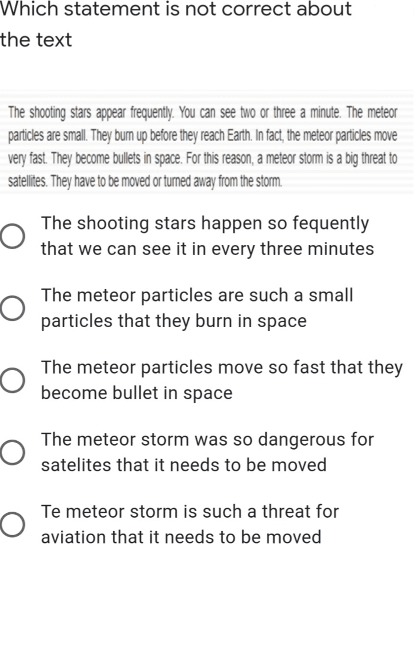 Which statement is not correct about the text The shooting stars appear frequently . You can see two or three a minute. The meteor particles are small. They bum up before they reach Earth. In fact , the meteor particles move very fast . They become bullets in space. For this reason, a meteor storm is a big threat to satellites. They have to be moved or turned away from the storm. The shooting stars happen so fequently that we can see it in every three minutes The meteor particles are such a small particles that they burn in space The meteor particles move so fast that they become bullet in space The meteor storm was so dangerous for satelites that it needs to be moved O Te meteor storm is such a threat for aviation that it needs to be moved 