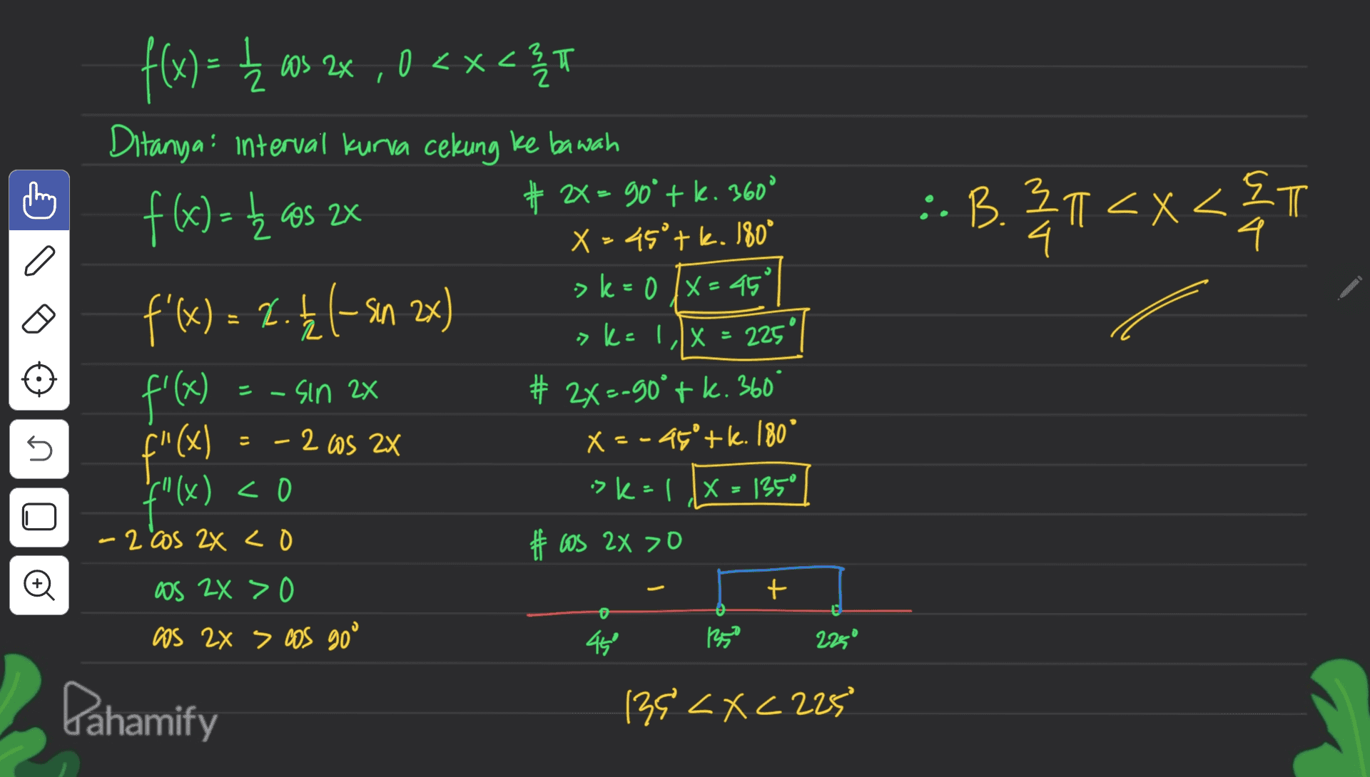 C돌 f(x) = { ms 22 , 0<x< Ź os <x<3 T Ditanya: interval kurva cekung ke bawah f(x)= k as 2x # 2> 90° tk. 360 X = 45°tk. 180° f'(x) = 1.4 1-sin 2x f'(x) # 2X=-90°tk. 360 :. B.21<x<&T x22m 4. a 3 >k=0 /x=45° 2 > k=1/x = 225" -sin 2x 5 - = 2X - 2 Os 2x f"(x) X = -45+k. 180 f"(x) <0 ( sk=1 X=135° #tos 2x >O -2 cos 2x co Đ + OS ZX > 0 os 2x > cos goo 450 135 2250 Pahamify 139 <x<225 