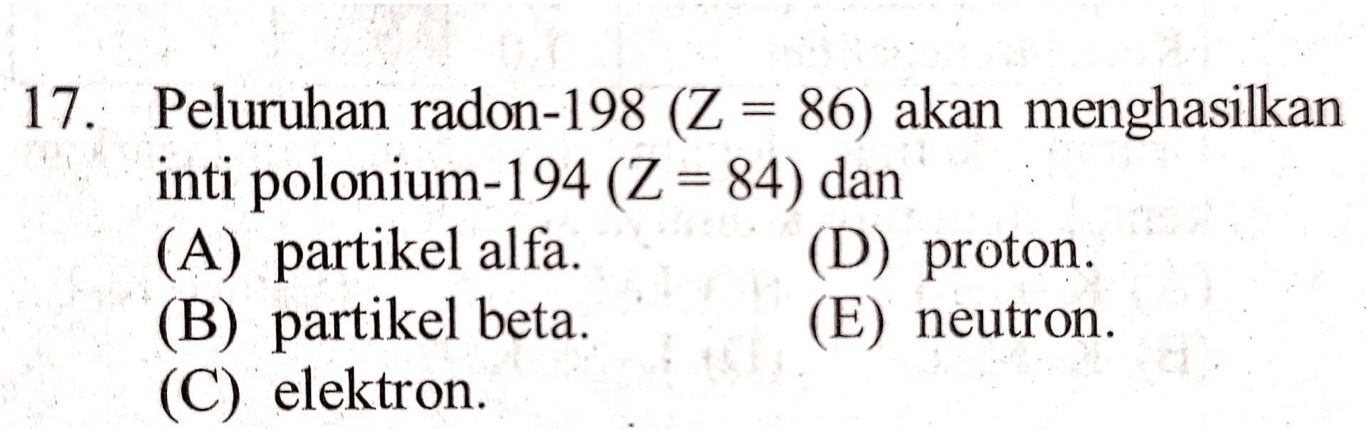 17. Peluruhan radon-198 (Z = 86) akan menghasilkan inti polonium-194 (Z = 84) dan (A) partikel alfa. (D) proton. (B) partikel beta (E) neutron. (C) elektron 