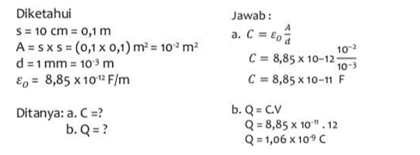 Jawab: a. C = eo â Diketahui S = 10 cm = 0,1 m A = SXS = (0,1 % 0,1) m² = 102 m2 d = 1 mm = 10-3 m En = 8,85 x 10-12 F/m 10-2 C = 8,85 x 10-12 10-3 C = 8,85 x 10-11 F Ditanya: a. C =? b. Q = ? b. Q = C.V Q = 8,85 x 10". 12 Q = 1,06 x 10°C 