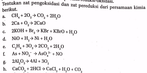 Tentukan zat pengoksidasi dan zat pereduksi dari persamaan kimia lasi. berikut. 2 C. a. CH, +20, → CO, + 2H,0 b. 2Ca+O, → 2Cao 2KOH + Br, → KBr + KBrO+H,O d. NiO+H, → Ni + H, 0 CH,+30, > 200, + 2H,0 f. As +NO3 → As0,3- + NO g. 2A1,0, > 4A1 + 30, h. CaCO, + 2HCl > CaCl, +1,0 + CO2 e. 2 4 3 