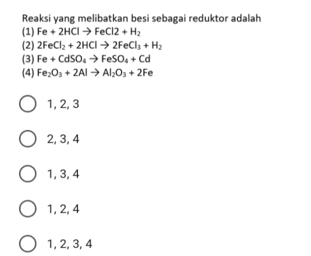 Reaksi yang melibatkan besi sebagai reduktor adalah (1) Fe + 2HCl → FeCl2 + H2 (2) 2FeCl2 + 2HCl → 2FeCl3 + H2 (3) Fe + CdS04 → FeSO4 + Cd (4) Fe2O3 + 2A1 → Al2O3 + 2Fe O 1,2,3 1, 2, 3 O 2,3,4 O 1,3,4 O 1, 2,4 O 1, 2, 3, 4 