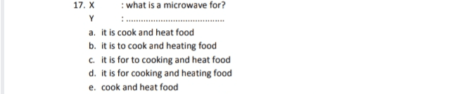 17. X : what is a microwave for? Y a. it is cook and heat food b. it is to cook and heating food c. it is for to cooking and heat food d. it is for cooking and heating food e. cook and heat food 