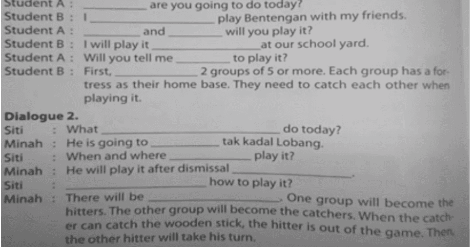 1 Student A are you going to do today? Student B play Bentengan with my friends. Student A: and will you play it? Student B: I will play it at our school yard. Student A: Will you tell me to play it? Student B: First, 2 groups of 5 or more. Each group has a for- tress as their home base. They need to catch each other when playing it. Dialogue 2. Siti : What do today? Minah: He is going to tak kadal Lobang Siti : When and where play it? Minah: He will play it after dismissal Siti how to play it? Minah: There will be One group will become the hitters. The other group will become the catchers. When the catch- er can catch the wooden stick, the hitter is out of the game. Then the other hitter will take his turn. 