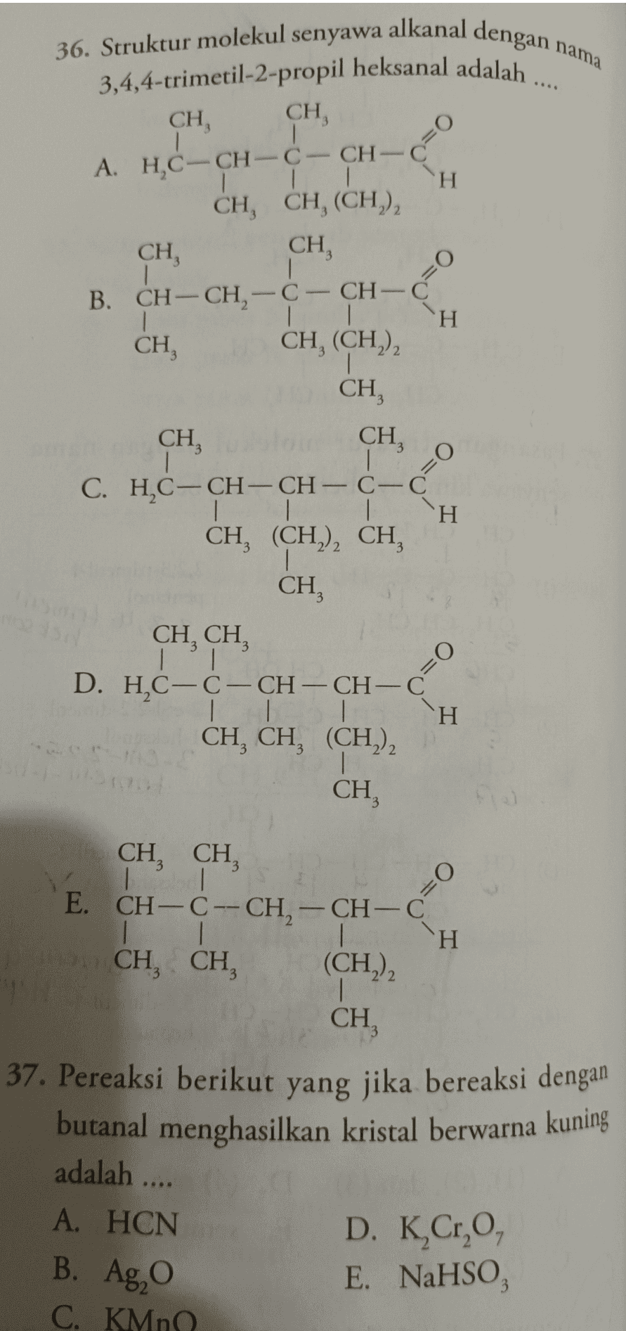 36. Struktur molekul senyawa alkanal dengan nama 3,4,4-trimetil-2-propil heksanal adalah .... CH CH, 1 A. HỌC-CH-C CH-C 1 H CH, CH, (CH)2 CH, CH 1 B. CH-CH2-C-CH-C H CH, CH, (CH), , CH, CH CH, C. H,C-CH-CH- C-C 1 CH, (CH2)2 CH CH O= CH, CH TI o D. HC-C-CH-CH-C 1 1 H CH, CH, (CH2)2 1 CH, - CH, CH, IT E. CH-CH-CH-CH-C 1 H CH, CH, (CH2)2 1 CH, 37. Pereaksi berikut yang jika bereaksi dengan butanal menghasilkan kristal berwarna kuning adalah .... A. HCN B. Ag, D. K,Cr,O, E. NaHSO, C. KMn 