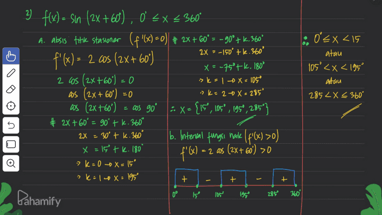 3) Y - Çin x + os x , 0 < x < 360° y= x tas X ľ X < Ditanya: interval fungs y'= X - x # Syarat fungsi turun y'<i turun X uns-X SM = 0 > XUIS – XSCO a a los X - sinx Sinx = Wsx + + 0.0 45° eszz 360° | = s Sinx cosx fan x = tan 450 x = 450 tk. 180° >k=0 X=45° > k=1 X = 225' & interval y turun 45° < x < 225° o . Pahamify 
A 4 f(x) = sin X, US = (st on x # ,5.0 1 a o= Xc flol=0 1 = =0 - ²x 0 < x < 360 # Subtitusi nilai-illal x Ditanya koordinat titik stasioner =... :> X = go of f (90°) = 1 Syarat! f'(X) = 0 ! (x > X = 180° -$180) 0 f'() - 2 sinx.asx f(360° ) {x,y)(0,0),600,1),(180,0), (270".1). (360%,0) () 1= (otzita etz axc. :> X = 360° 0 = 0 = XZ uis 0 XZ U sin 2x = sin o o # 2X=0 tk.360° # 24 = 180°tk. 360° X = k. 180° X = 90° tk. 180° sk=0 X=0 >k=00x=90° >kal » X= 180° sk=10X=270° 7 k= 2 X=360° o Pahamify 
2x = -150 tl.360° :: Oʻ< x <15 atau 105'<x< 1950 atau a 2 flx) = sin (2X +60), 0 €* 360* a. absis fotik stasioner (f'(x) =0) + 2x + 60°= – 900+ K.360° f'(x) = 2 6s (2X+60) x = -75°tk. 180° 2 cos (2x+60°) = 0 os (2x + 60°) = 0 cos (2x +60°) -. X = {is", 105°, 1959, 285"} # 2x+60° = 90' + k.360° b. Interval fungri nake ( f(x) >0) f'Q - = 2 aas (2x + 60') >0 -> k = 1 - X = 105 "k=208= 285° 285 LX < 360° = cos go Х s s () 2X = 30° tk. 360° x = 19 tk. 180 -> K+0 -0 =15 > K=10x = 1959 Đ + + + 0° I, げ 105 195 28 Dahamify 360 