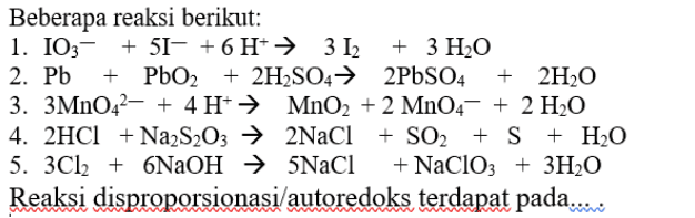 Beberapa reaksi berikut: 1. 103- + 51- + 6 H+ 312 + 3 H2O 2. Pb + PbO2 + PbO2 + 2H2SO4 → 2PbSO4 + 2H2O 3. 3MnO42- + 4H+ + MnO2 + 2 MnO4 + 2 H2O 4. 2HCl + Na2S2O3 → 2NaCl + SO2 + S + H2O 5. 3Cl2 + 6NaOH 5NaCl + NaClO3 + 3H2O Reaksi disproporsionasi/autoredoks terdapat pada..... 