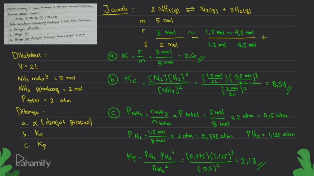 Jawab: 2 NH3(g) ² N2(g) + 3H2(g) m 5 mol Dam ruang 1 liter tenka s mogos amen (NH) terurai aire 2) (9) 3 He(s) pula keadaan dibang terdapat 2 My Tenkaan a Deragat dsosiasi 16. Harap ko c. Harg te dengan tekanan toon sebest am r 3 mol 1,5 mol ~ 4,5 mol + S 1,5 mol 4,5 mol Г 2 mol 3 mol -0,6 а ki m 5 mol Kc H2. [Na] [Ha]3 ( is mol ) ( 4,5 ml. 13 (NH₃ ]² 2L 8,5A/ 2 2 mol 21 Diketahui V: 2L NH₃ mula! :5 mol NH3 setimbang : 2 mol : 2 atm Ditanya a.x (derajat disosiar) b. Kc c. kp Ptotal : ☺ x PNH3 = NNH 3 x P total : 2 mol n total lis mol P N2 x 2 atm = 0,375 atm 8 mol X 2 atm : 0,5 atm 8 mol PH₂ = 1,125 atm : Pahamify Kp. PN2.PH2² (0,375) (1,125)? (0,5)² = 2,13 // PANH₂² 