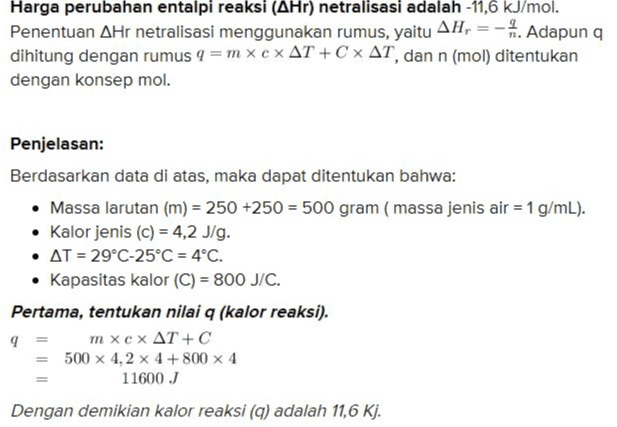 Harga perubahan entalpi reaksi (AHr) netralisasi adalah -11,6 kJ/mol. Penentuan AHr netralisasi menggunakan rumus, yaitu AH, = -1. Adapun q dihitung dengan rumus 9 =mx cx AT + C x AT, dan n (mol) ditentukan dengan konsep mol. Penjelasan: Berdasarkan data di atas, maka dapat ditentukan bahwa: • Massa larutan (m) = 250 +250 = 500 gram (massa jenis air = 1 g/mL). • Kalor jenis (c) = 4,2 J/g. • AT = 29°C-25°C = 4°C. • Kapasitas kalor (C) = 800 J/C. Pertama, tentukan nilai q (kalor reaksi). 9 = m xcx AT + C 500 x 4, 2 x 4 + 800 x 4 11600 J Dengan demikian kalor reaksi (q) adalah 11,6 Kj. 
n = Kedua, tentukan mol netralisasi. Mol H2SO4 MXV 2 x 250 = 500 mmol Mol NaOH MxV 4 x 250 1000 mmol H2SO4 + 2NaOH - Na SO. + 2H2O 500 1000 r 500 1000 500 1000 n m S 500 1000 mmol Dengan demikian, mol reaksi penetralan adalah 1 mol. Ketiga, hitung perubahan entalpi reaksi penetralan AH, 11.6 Ki -11,6 Kj/mol 1 mol = 