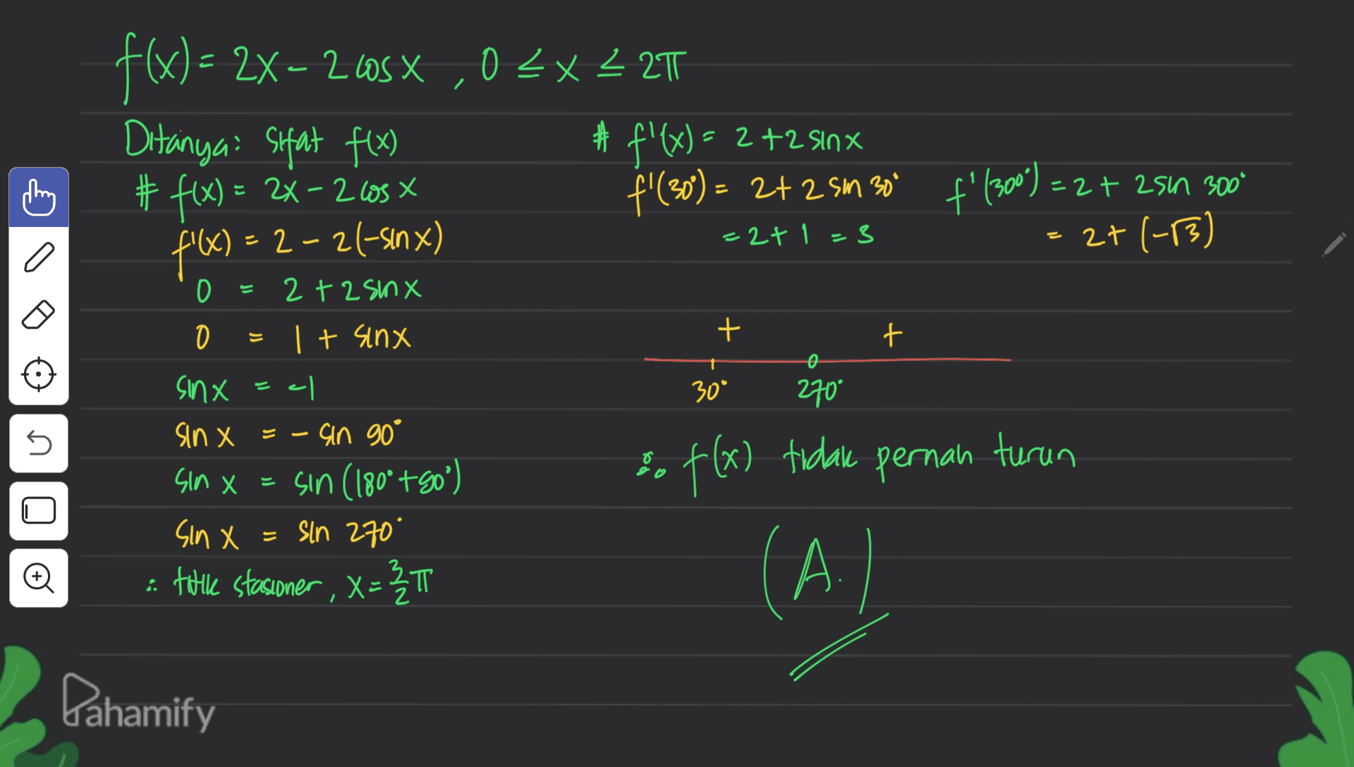2 : =2+ zsin 300° -2+1=3 I a f'(X) = 2-26-sınx) 0 f(x) = 2X – 2.60 ,03X – 21 = -2 < Ditanyai sifat f(x) 井 #f'(x) = 2 +2 sinx # f(x) = 2x – 210s -2 los f'(30) = 2+2 Sm 300 f'(300) = 2 sm = 2+(-3) 2 +25mx 0 It sinx sinx 270 sin X = - Gin 90° = sin (180° +80°) f(x) tidak pernah turun sin x = sln 270" ° e tuile stasioner , X = 3 1 : X < А. + + 0 30* 5 Sin X X (A) TT Pahamify 