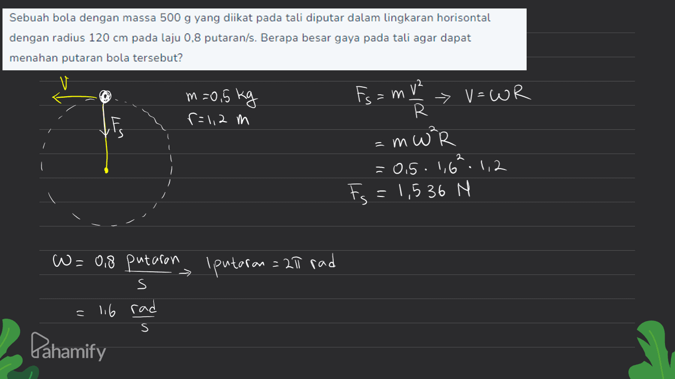 Sebuah bola dengan massa 500 g yang diikat pada tali diputar dalam lingkaran horisontal dengan radius 120 cm pada laju 0,8 putaran/s. Berapa besar gaya pada tali agar dapat menahan putaran bola tersebut? m=0.5kg r=1,2 m Fs=mv² ut > V=WR R R = mw²R -0.5.1,6.1,2 Fs = 1,536 N 2 F W = 0,8 putaron I putaran = 211 rad s - 116 rad s Pahamify 