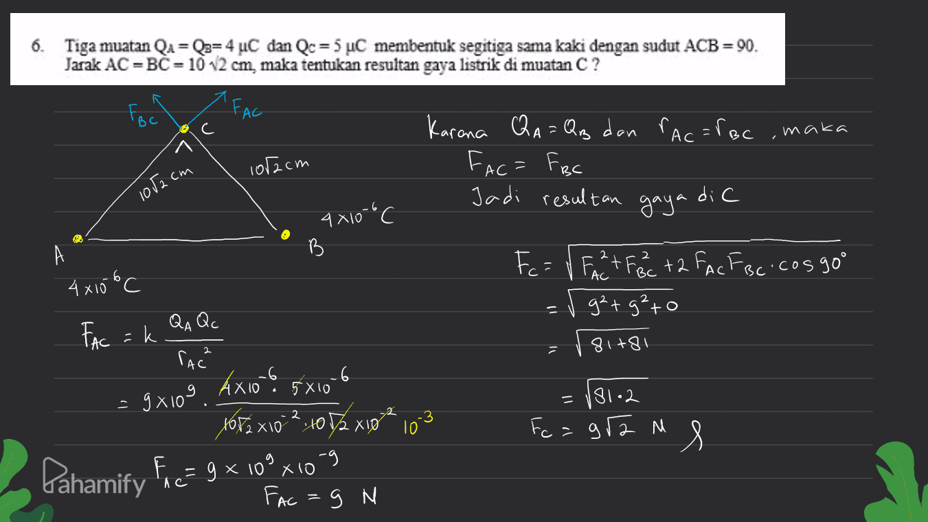 = 6. Tiga muatan QA = Q3= 4 uC dan Qc = 5 uC membentuk segitiga sama kaki dengan sudut ACB = 90. Jarak AC = BC = 10 12 cm, maka tentukan resultan gaya listrik di muatan C? FBC FAC maka 1of2cm Karona QA = Qug dan rac=foc Fac= FBC Jadi resultan gaya dic 1052 cm 4x100 c B А 4x10 oC AC BC AC BC Fc = V Ft Fac +2 Fc FBc.cos 90° = v g²+g²to 81781 QA Qc FAC =k rach 5 X 10 = 9x109. Axio 1682x102, 1072 X10 Pahamify Fac= 9 x 10° xio 181.2 Fc = gr2 M - мя Fac=g N 