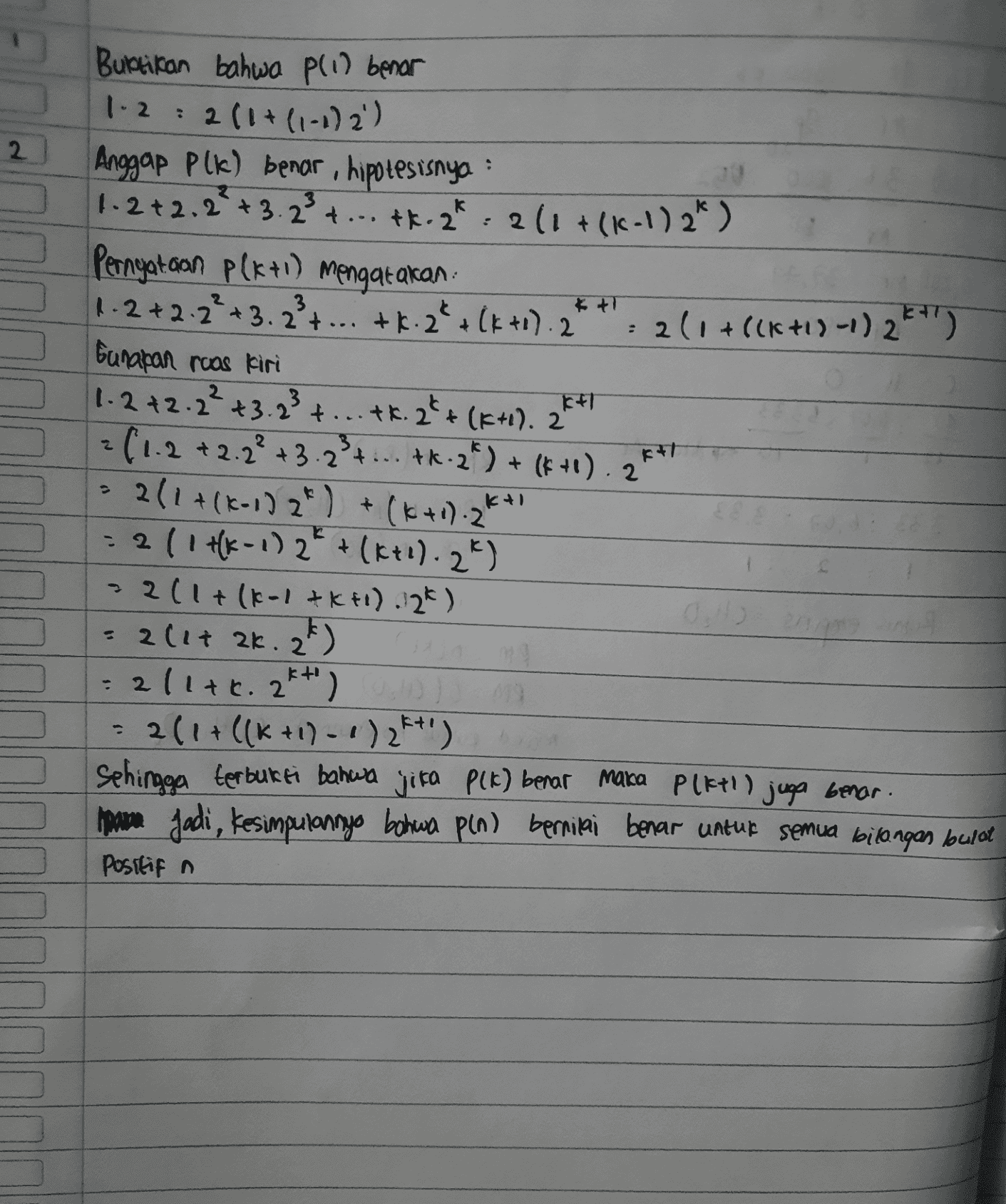 2 . Buktikan bahwa pli) benar 1.2 : 2 (1+(1-1) 2') Anggap plk) benar, hipotesisnya 1.2 +2.2² +3.23 4 ... tk.2k + ... + 2*, 2 ( 1 + (c - ) 2*) Pernyataan P(x+1) mengatakan 1.2 +2.2² + 3. 2² + ... tk. 2* (k+1). 2 2(1+8(6+1)-1) 2k+1) bunapan ruas kiri 1.2 +2.2² +3.23 + ... tk. 2**(K+1). 24 +1+T 2 (1.2 +2.2² + 3.2 3 4 ... tk. 2) + (k+1). 2 211+(K-1) 2) + (k+d).2K* = 2 ( 1 HK-1) 2€ + (k+d).2%) 2(1+(1-1&k+1) 12k) = 2(17 ak. 2k) 2/1tr. 2*+') 211 + ((K+1)-1)2K+') Sehingga terbukti bahwa jika P(k) benar maka Pleti) juga benar. pane Jadi, kesimpulannya bahwa pin) bernilai benar untuk semua bilangan bulat Positif a KT 
