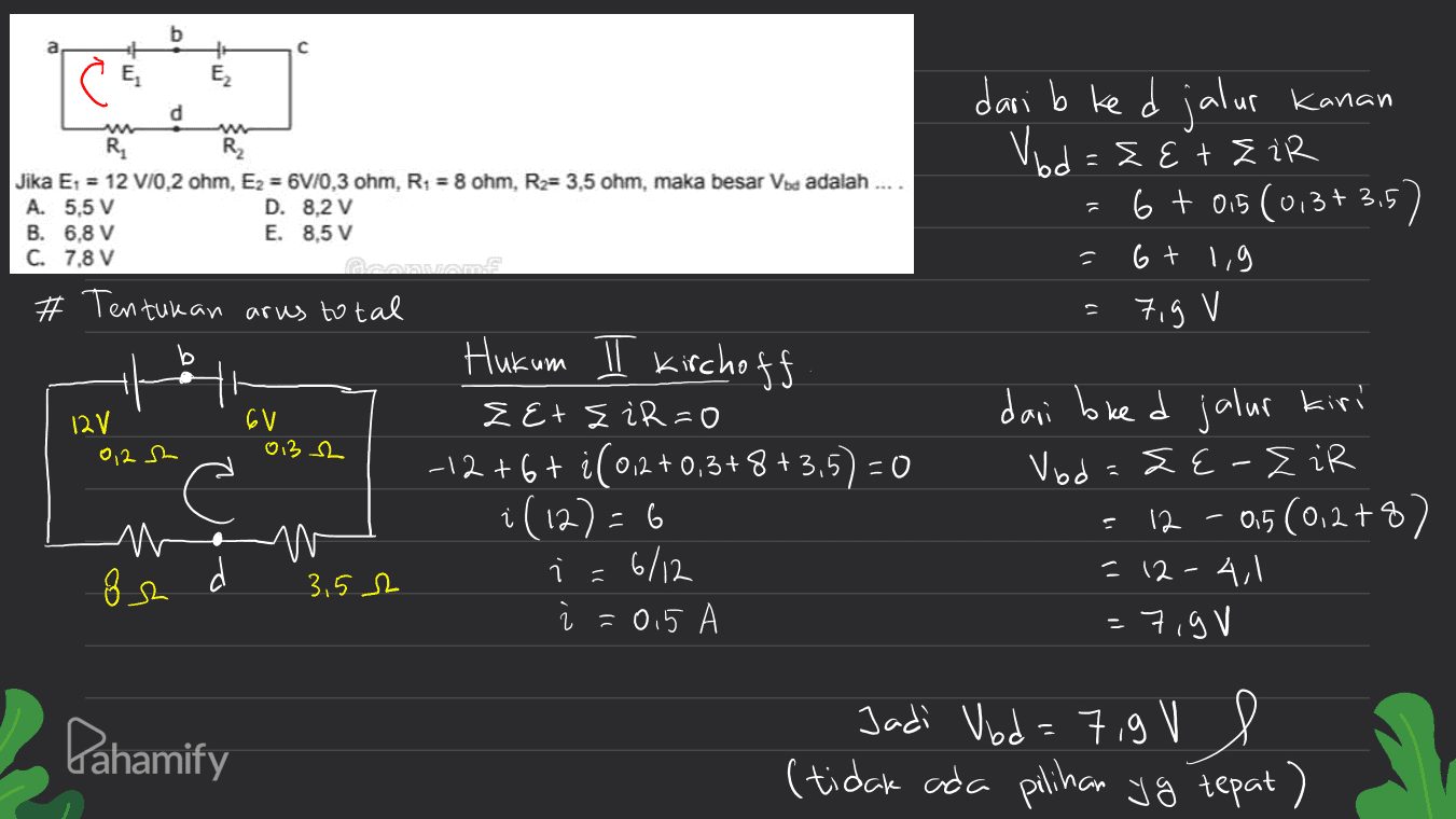 b с 4: E2 E dari b ked jalur Kanan d R Jika E1 = 12 V/0,2 ohm, Ez = 6V/0,3 ohm, R1 = 8 ohm, R = 3,5 ohm, maka besar Vba adalah .... A. 5.5 V D. 8,2 V B. 6,8 V E. 8,5 V C. 7,8 V a # Tentukan arus total Vod=&E + Zir 6 + 0,5 (0,37 3,5) 6 + 1,9 79 V Hi 12 V 6V 0132 0,282 Hukum I kirchoff z Etz iR=0 -12 +6+ i ( 012 +0,3+8+3,5) = 0 i(12) - 6 า - 6/12 Ż = 0.5 A dari bred jalur kiri Vod LE-ZiR :12 - 05 (012+8) = 12-4,1 =7,9V mo w 3.5 2 8h Pahamify Jadi Vibd=7,9V l (tidak ada pilihan yg tepat) 