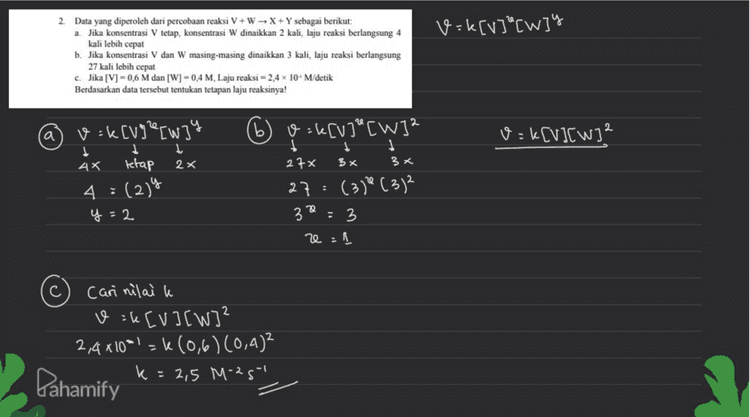 v=k[v]"[W]y kali lebih cepat 2. Data yang diperoleh dari percobaan reaksi V+W - X + Y sebagai berikut: a. Jika konsentrasi V tetap, konsentrasi W dinaikkan 2 kali, laju reaksi berlangsung 4 b. Jika konsentrasi V dan W masing-masing dinaikkan 3 kali, laju reaksi berlangsung 27 kali lebih cepat c. Jika [V] -0,6 M dan [W] -0,4 M, Laju reaksi - 2,4 10 M/detik Berdasarkan data tersebut tentukan tetapan laju reaksinya! a v=k[V][w]2 v=k[V] [W] t 1 1 АХ tetap 2x 4 : (2)9 y=2 (6) v=k[V] [W]2 $ I 1 27x 3 x 3x 27 : (319 (312 3 : 3 e=1 Cari nilaik v=ke [V] [W]² 2,4x10*1=k(0,6) (0,4)2 Pahamify k = 2,5 M-2g 
1. v=k[A] [B]" Perhatikan data yang diperoleh dari reaksi A+B - AB berikut! Percobaan [AIM IBM Laju Reaksi (M/s) 1 p 9 r р 49 161 2p 69 721 Tentukan: a. Orde reaksi terhadap Q b. Orde reaksi terhadap P c. Orde total d. Persamaan Laju Reaksi c) orde total e ty = 2+1 a) Orde terhadap B (Q) mencari nilai y Data 1 dan 2 gy ý 40 16+ 1 34 e 20 2 6) ( (5) ** 9 b) Orde terhadap A (P) mencari nilai e Data 1 dan 3 E 728 ( 103)2 1 72 ()".* *35 (+)*: 1 (5)*(Fax 9 d) v =kCAJ[B] y = 2 = 1 36 x 1 72 Dahamify 2 = 1 / 