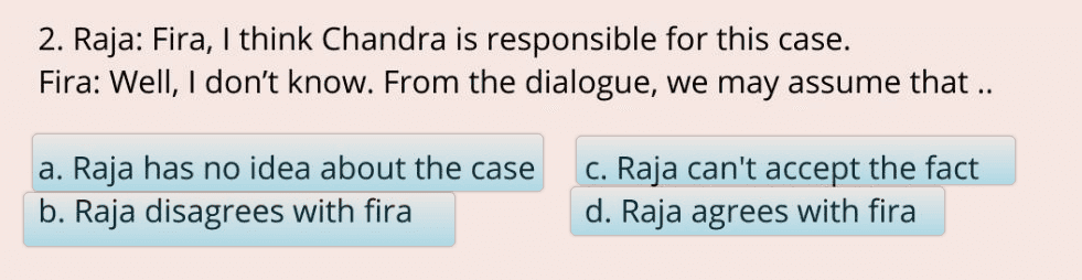 2. Raja: Fira, I think Chandra is responsible for this case. Fira: Well, I don't know. From the dialogue, we may assume that .. a. Raja has no idea about the case b. Raja disagrees with fira C. Raja can't accept the fact d. Raja agrees with fira 