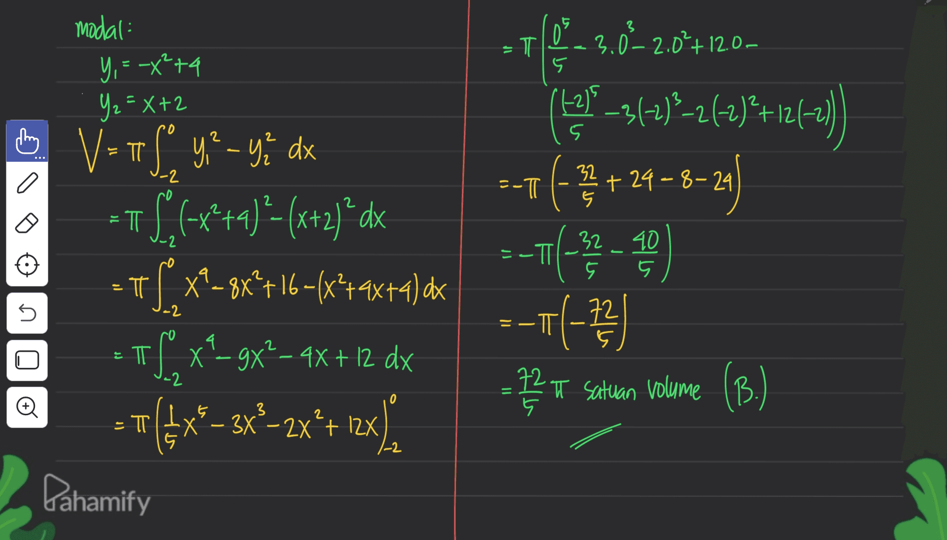 3 T 0% + 3.0-2.0%+12.00 modal Y, = -x +4 Y₂=X+2 5 (12) 2 0 2 2 5 . -2 = -T 32 +24-8-29 5 ㅠ - 2 18-314)*-2 kt)*+12475) -1 (] --+(-32 - -- (-73 ) - TT 6 V=If y - ye dx V ? =TS(<x*+4) ?- (x+2) ’dx = π T S x?-8x*+16+(x*+9x+4) dx of x-gx² - 4x + 12 dx + =={{x®– 3x*-zx*+ 1x). 5 5 -2 4 = ㅠ 72 5 72 T satuan volume (B. -2 = 0 Đ 3 5 .5 Х + bahamify 