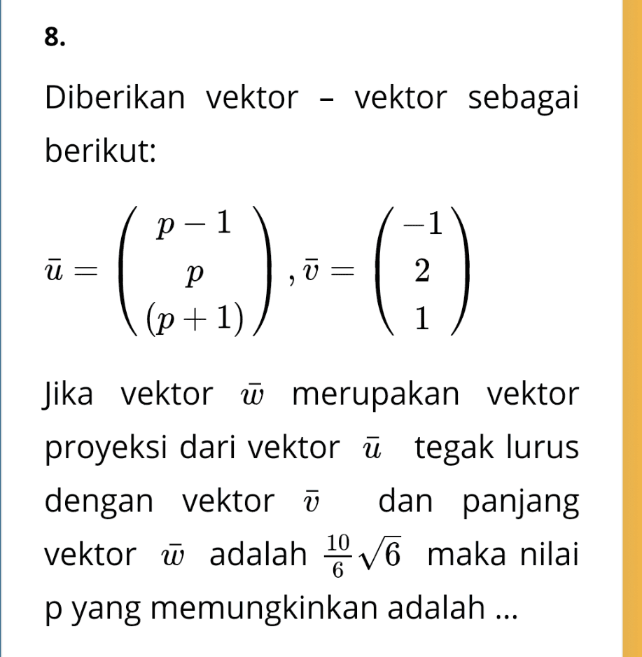 8. Diberikan vektor - vektor sebagai berikut: p-1 -1 ū= V = 2 p (p+1) 1 Jika vektor W merupakan vektor proyeksi dari vektor ū tegak lurus dengan vektor ū dan panjang vektor ū adalah 10 V6 maka nilai p yang memungkinkan adalah ... 