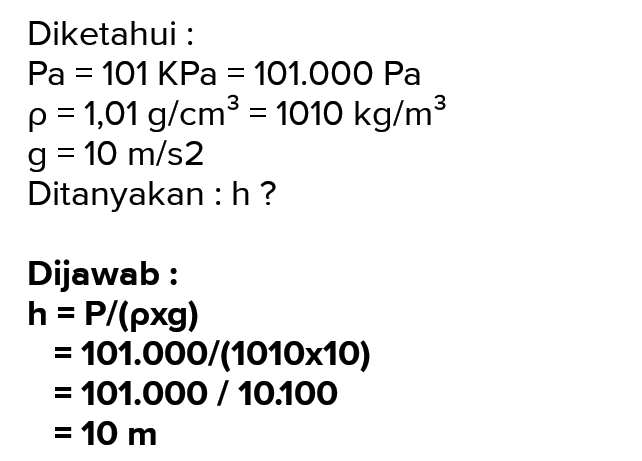 Diketahui : Pa = 101 KPa = 101.000 Pa p = 1,01 g/cm3 = 1010 kg/m3 g = 10 m/s2 Ditanyakan: h? Dijawab: h = P/(pxg) 101.000/(1010x10) = 101.000 / 10.100 = 10 m 