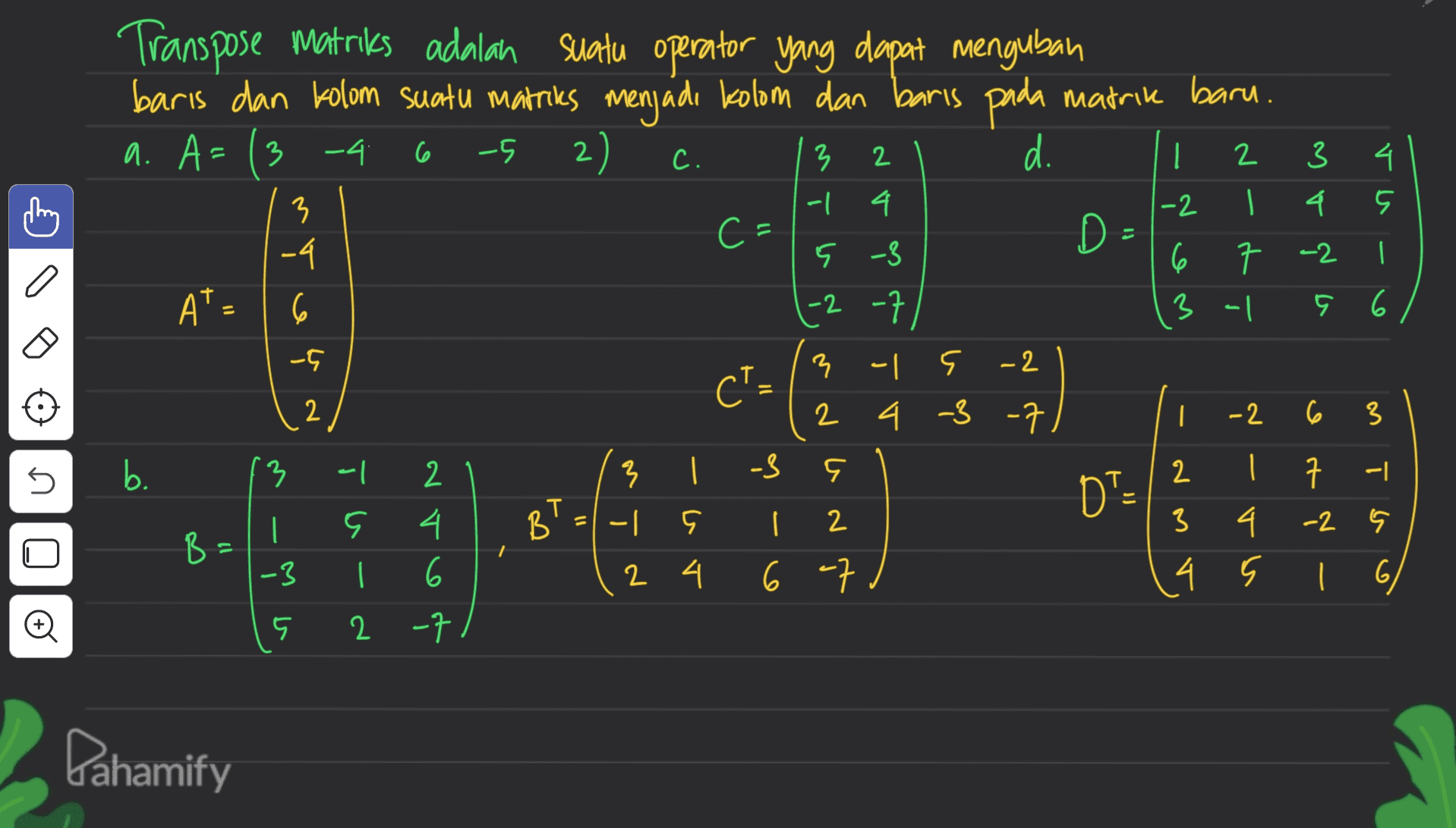 Transpose matriks adalah suatu operator yang dapat mengubah baris dan kolom suatu matriks menjadi kolom dan baris pada matrik baru. a. A= ( 3-4 2) d. D- 6 -5 C. 2 | 4 3 -1 2 3 I 4 A o 4 -2 3 -4 C- 5 -3 7 -2 6 3 al A A* - 6 11 5 6 | 6 -5 CT- 2 -2 -7 3 - F -2 2 4 -3 -7 } ? | 9 - 다 2 2 4 6 -7 5 b. 13 7 -3 DTE -2 6 3 2 | 7 -| 3 4. -2 4 s i 6 | BT B | 2 4 6 2 -7 12 -3 5 Dahamify 