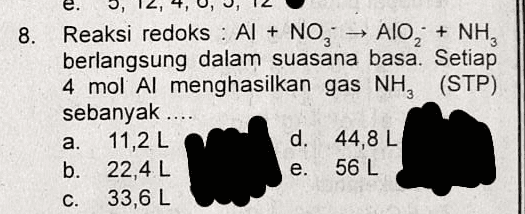 8. Reaksi redoks : Al + NO, → AlO+ NH, berlangsung dalam suasana basa. Setiap 4 mol Al menghasilkan gas NH, (STP) sebanyak .... a. 11,2 L d. 44,8 L b. 22,4 L e. 56 L C. 33,6 L 