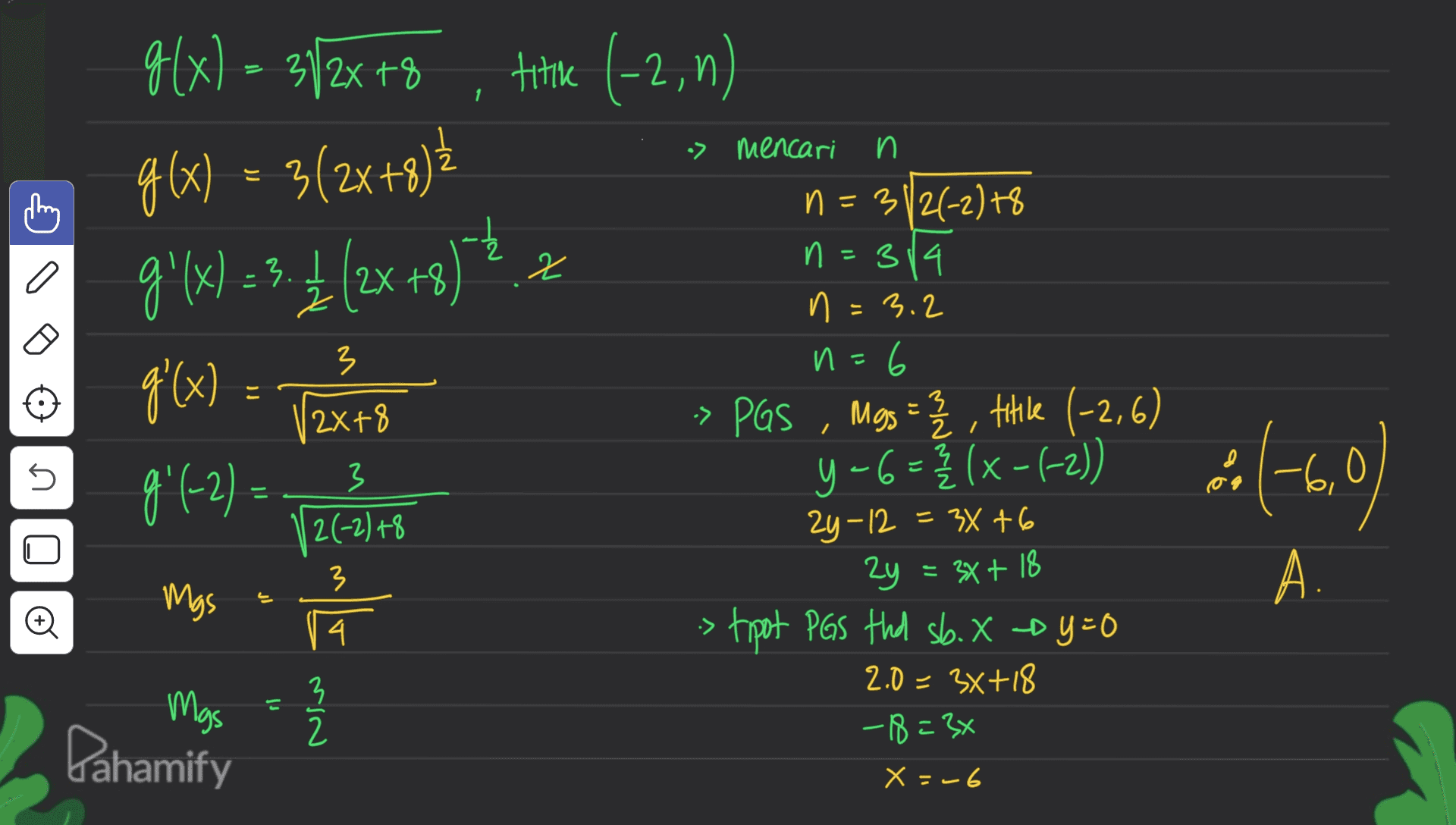 g(x) = 3/2x+8 titike (-2, 0) 1 > mencari n g(x) = 3(2x+8)? 9'(x) =3.4 (2x+8) - a 2 3 g'(x) = (2x+8 3 21 } 5 n=312(-2) +8 n=314 n = 3.2 n=6 И » PGS Mgs = 2 2 , titile (-2,6) 5-6 =} (x-(-2)) 24-12 = 34+6 2y = 3x + 18 > tipot PGS thd sb. X-by=0 2.0 = 3x+18 -18=3x y Ź 3 2(-2) +8 ) مه -6,1 9( 991-2) = 128 Mgs 류 Mas = 2 6,0 ) 3 A. 4. :> 3 2 Pahamify X = -6 