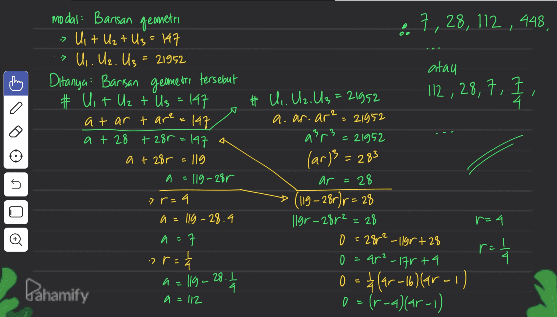 • 7, 28, 112 , 448 > 112 , 28, 7, 1 2 a modal: Barisan geometri is Uit U₂+U₂ = 147 U,. Uz. U₂ = 21952 Ditanya: Barisan geometri tersebut # Uit Uz t Us = 147 at ar t area 147 at 28 +2&r=147 a + 28r - 119 a a = 119-28r q a=119 -28.4 a a 37 ㅋ . r or= 수 a U atau # Ui. U2, U3=21992 , a. ar.ar? = 21952 arr3 - 21952 = (ar)3 = 283 ar = 28 119–28r) r = 28 llgr-28r2 = 28 r=4 O 28r²-11gr+28 O o = ar²-17rta 0 = *(4-16 Mar - 1) 0 = (r--)(ar-1) .? r = r = 1/4 ra = llg - 28. 1-4 a = Pahamify a=112 