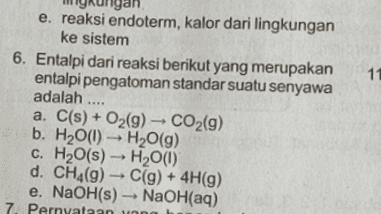 11 e. reaksi endoterm, kalor dari lingkungan ke sistem 6. Entalpi dari reaksi berikut yang merupakan entalpi pengatoman standar suatu senyawa adalah .... a. C(s) + O2(9) - CO2(9) b. H20(1) - H2O(g) C. H2O(s) - H2O(1) d. CH4(9) C(9) + 4H(9) e. NaOH(s) - NaOH(aq) 7. Pernyataan u 