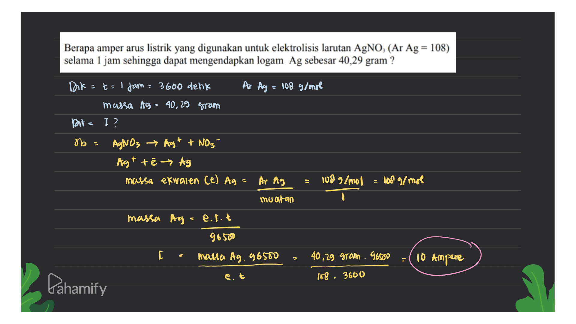 Berapa amper arus listrik yang digunakan untuk elektrolisis larutan AgNO3 (Ar Ag = 108) selama 1 jam sehingga dapat mengendapkan logam Ag sebesar 40,29 gram? Dok=t=1 jam = 3600 denk Ar Ag = 108 g/mol massa Ag = 40,29 gram Bite į ? AgNO3 → Agt + NO3- Agt te → Ag massa exivalen (e) Ag = Ar Ag 108 g/mol ob - 108 g/mol muatan massa Ag=e.tot 96500 [ massa Ag. 96500 40,29 gram. 96500 - 10 Ampere et 108. 3600 Lahamify 