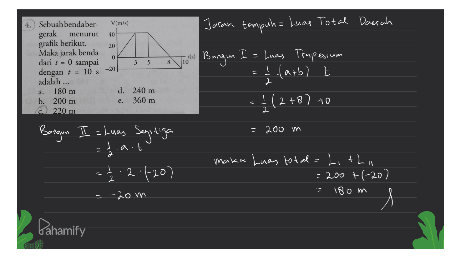 V(m/s) Jarak tempuh= Luas Total Daerah gerak 40 20 0 3 5 8 10 Sebuah bendaber- menurut grafik berikut. Maka jarak benda dari t = 0 sampai dengan t = 10 s adalah 180 m b. 200 m C 220 m -20 2 a. d. 240 m e. 360 m 2 si Bangun I = Luas Trapesium =ļ (arbl t Z - 4 (2+8) 41 Bangun II = Luas Segitiga 2.a.t maka Luas total=Lithi 1.2.4-20) = 200 +(-20) 180 m = 200 m d תן 2 느 --20m Pahamify 