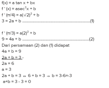f(x) = a tan x + bx f'(x) = asec*x+b f'(1/4) = a(v2)+ b 3 = 2a +b....... .. (1) --(2) f'(n/3) = a(2)2 + b 9 = 4a + b Dari persamaan (2) dan (1) didapat 4a + b = 9 2a + b = 3 - 2a = 6 a = 3 2a+b=3 - 6+b=3 = b = 3-6=3 a+b = 3-3 = 0 