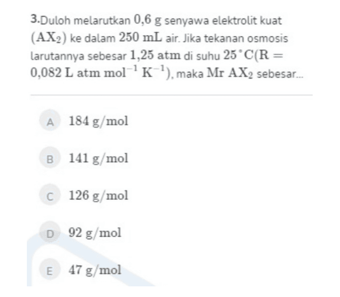 3.Duloh melarutkan 0,6 g senyawa elektrolit kuat (AX2) ke dalam 250 mL air. Jika tekanan osmosis larutannya sebesar 1,25 atm di suhu 25°C(R = 0,082 L atm mol-'K'), maka Mr AX, sebesar... A 184 g/mol B 141 g/mol C 126 g/mol D 92 g/mol E 47 g/mol 