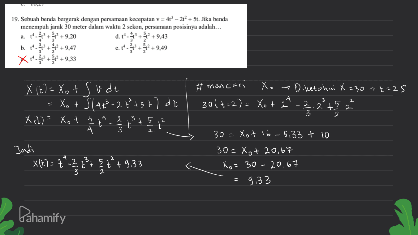 19. Sebuah benda bergerak dengan persamaan kecepatan v = 4t? – 2t+ 5t. Jika benda menempuh jarak 30 meter dalam waktu 2 sekon, persamaan posisinya adalah... a. +4-13 + 2 +9,20 d. t* - +2 +9,43 b. 14-23 + 2 +9,47 e.t*.+ 2 +9,49 +9.33 + + #mencari Xo - Diketahui X=307 t=2s 30 (+=2) = Xot 2" 2 t 5 3 2 A -2 + 1-12 2 2 4 t 5 t 2 X (t= Xot X (+) = xo + Sudt Xot Slat-22²+52) de XH2) = Xo t 2 2 2 2 2 2 + + + (= 4 Jadi X(t) = 2*2 2 + 5z²+9,33 3 2 3 t 3 4 2 2 30=Xot 16-5,33 + 10 30=xot 20,67 Xo=30-20,67 9.33 2 Pahamify 