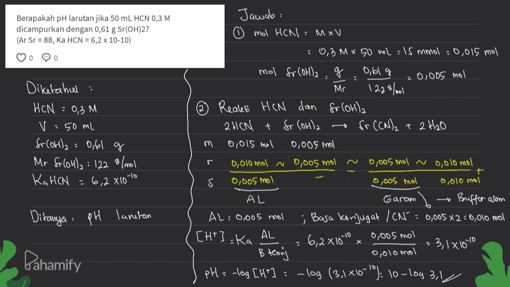 Berapakah pH larutan jika 50 mL HCN 0,3 M dicampurkan dengan 0,61 g Sr(OH)2? (Ar Sr = 88, Ka HCN = 6,2 x 10-10) 0 MO : 0,005 mol Diketahui HCN : 0,3M V :50 ml fr Colla = 0,61 g Mr foloha: 122 g/mol KaHCN Jawab: mol HCN : MxV : 0,3Mx 50 mL lS mmol = 0,015 mol mol fr Corla : 0,61 g Mr 1229/mol Reales HCN dan fr (OH)2 2HCN t fr (OH)2 Sr (CN)2 + 2H₂O 0,015 mol 0,005 mol 0,010 mol 0,005 mol 0,005 mol 0,010 mol S 0,005 mol 6,010 mol AL Garam Buffer asom AL: 0,005 mol ; Basa konjugat /CN= 0,005 x2 = 0,010 mol AL 6,2x10-10 0,005 mol 3,1810-10 B teonj pH = -log [H -log (3,1410-10% 10-log 3,1 r = 6.2 X10-10 0,005 mol Ditanya : : pH lantan [ht] =Ka X 0,010 mol Pahamify - 