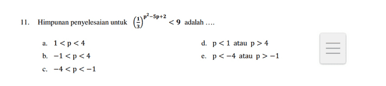 Diketahui persamaan 9. (3)p2-40-3 = 1, P1 < P2. Maka nilai 2p1 + P2 = .... c. 5 e. 8 a. 3 b. 4. d. 6 
9. Himpunan penyelesaian untuk 2p2–3p-4>1 adalah .... a. p>-1 b. -1 < p < 4 c. -4<p<1 d. p < -4 atau p > 1 e. p < -1 atau p > 4 
11. Himpunan penyelesaian untuk (3) p?=$p+2 -5p+2 < 9 adalah .... a. 1<p < 4 b. -1 < p < 4 c. -4<p <-1 d. p<1 atau p > 4 e. p < -4 atau p > -1 
1 5. 125 (4). Diketahui persamaan = Maka nilai p= .... 54-P a. 2 d. 2 b. -2 e. 1 c. 2 
7. Himpunan penyelesaian untuk (p + 2)2p-6 = (p + 2)p2-3p adalah .... e. {2,3,4,6,8) a. {4,8} b. {3,4,8} c. {2,4,8} d. {2,3,4,8} 