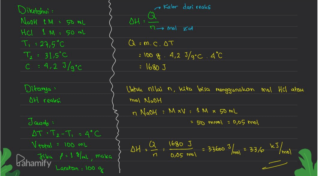 e Kalor dari reakså Q SH: n mol zat Diketahui Nach LM : 50 mL Hel 1 M : 50 mL Ti = 27,5°C Ta : 31,5°C C : 4,2 J/g.c Q = m. c. oT . 100 g. 4,2 J/g.c.4°C : 1680 J Ditanya : OH realesi (Intule nilai n, kita bisa menggunakan mol Hel atau mol NaOH : M xV: 1 M x 50 mL 250 mmol = 0,05 mol n NaOH Jawab: AT T2-T, = 4°C V total = 100 mL Q 1680 J AH = 33600 3 /mol = 33,6 kJ/mol 2 n 0,05 mol Pahamika P = 1 %/ml, maka Larutan : 100 g 