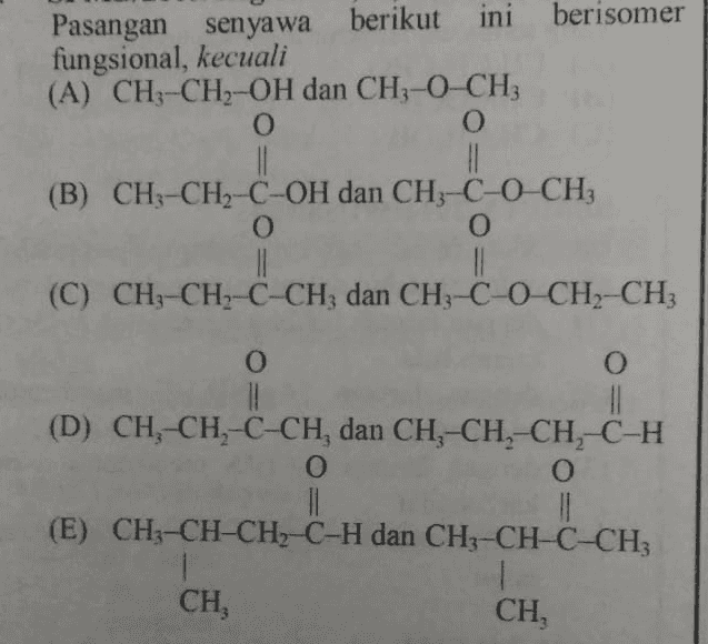 Pasangan senyawa berikut ini berisomer fungsional, kecuali (A) CH3-CH2-OH dan CH-0 CH O O 11 II (B) CH3-CH2-C-OH dan CH3-C-0-CH; O o 1 (C) CH3-CH2-C-CH3 dan CH3-C-O-CH2-CH3 Coche O O 11 (D) CH-CH-C-CH, dan CH, CH, CH, C-H O O (E) CH3-CH-CH2-C-H dan CH-CH-CACH 1 CH, , CH, 