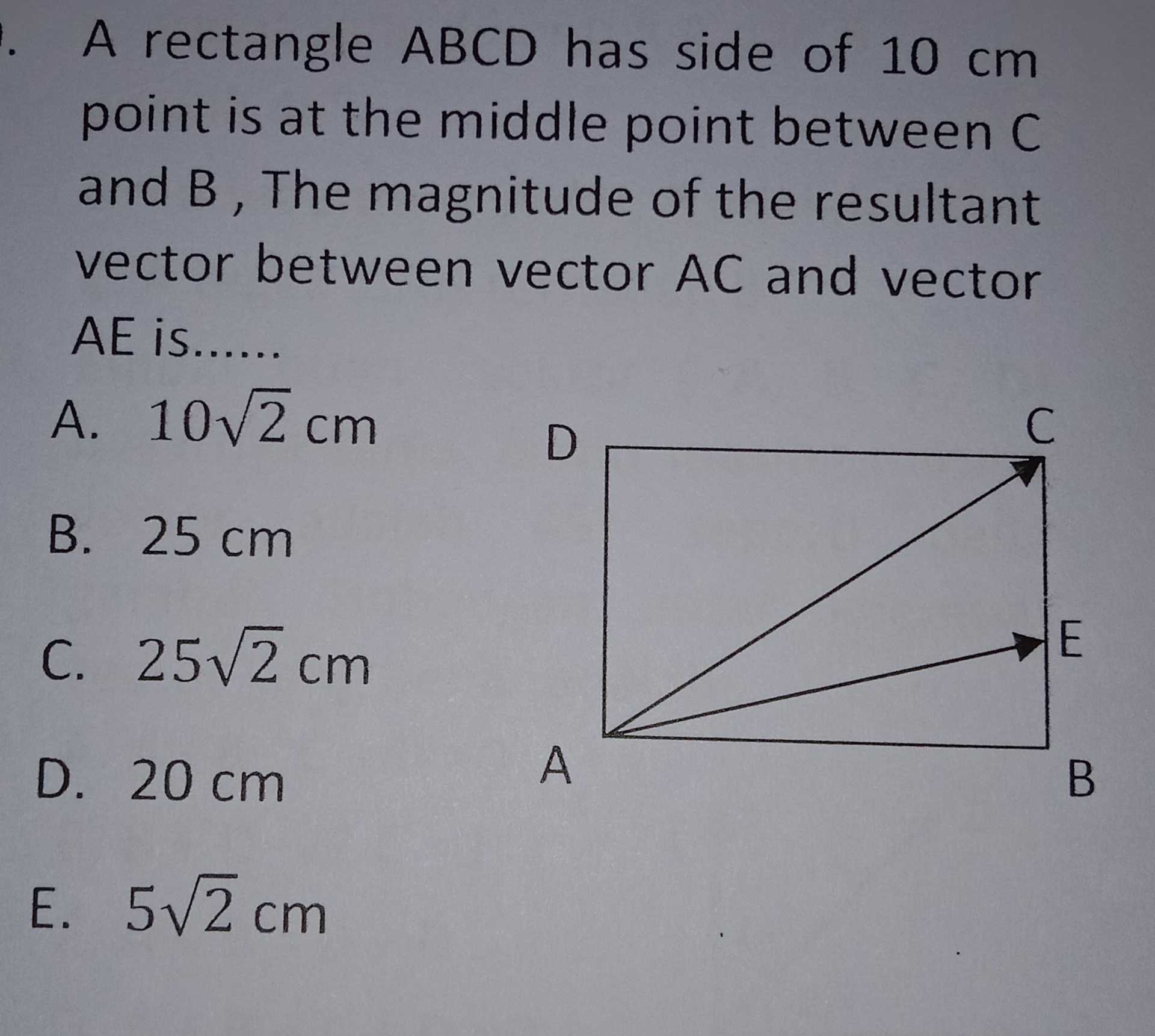 A rectangle ABCD has side of 10 cm point is at the middle point between C and B, The magnitude of the resultant vector between vector AC and vector AE is...... A. 102 cm C С D B. 25 cm į i j C. 25v2 cm E D. 20 cm A B E. 5V2 cm 