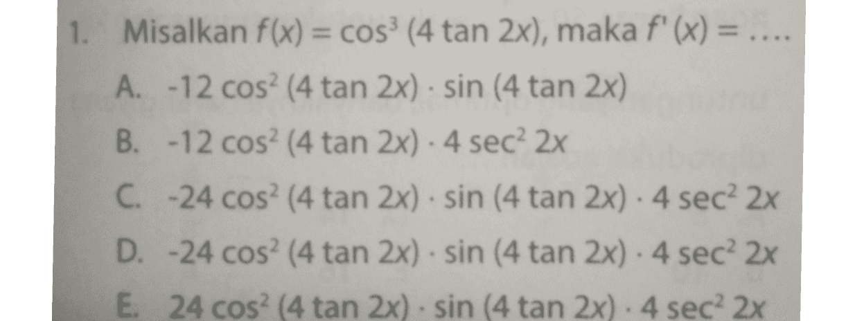 1. Misalkan f(x) = cos (4 tan 2x), maka f'(x) = A. -12 cos? (4 tan 2x) · sin (4 tan 2x) B. -12 cos? (4 tan 2x). 4 sec? 2x C. -24 cos? (4 tan 2x). sin (4 tan 2x). 4 sec 2x D. -24 cos? (4 tan 2x). sin (4 tan 2x). 4 sec 2x E. 24 cos? (4 tan 2x) · sin (4 tan 2x) - 4 sec? 2x 