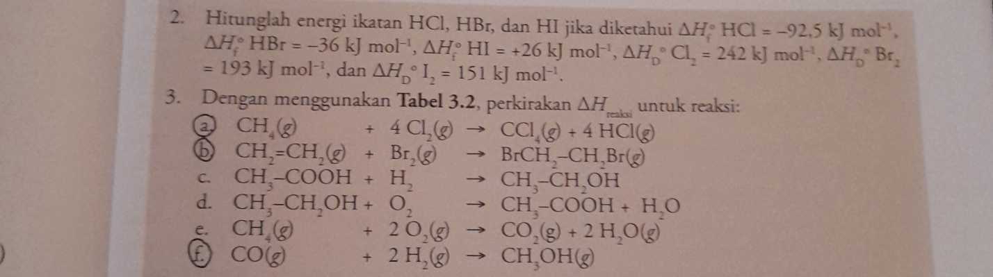 reais + 2. Hitunglah energi ikatan HCI, HBr, dan HI jika diketahui AH HCl = -92.5 kJ mol' AH HBr = -36 kJ mol'', AH HI = +26 kJ mol-', AHCl, = 242 kJ mol', AH, Br, 193 kJ mol-', dan AH 1, = 151 kJ mol! 3. Dengan menggunakan Tabel 3.2, perkirakan AH untuk reaksi: CH, 4 CL, CCI (@) + 4 HCI@ CH=CH, Br₂ (8) BrCH-CH,Br@ C CH-COOH + H, CH-CH,OH d. CH-CH,OH+ 0, CH-COOH + HO e CH @ + 20,6 CO(g) + 2 HO © CO + 2 H, СH OHg) + 