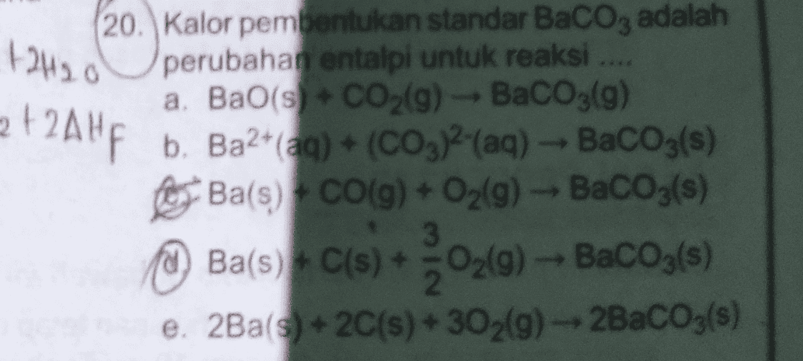 +2420 2 + 2Ah 20. Kalor pembentukan standar BaCO3 adalah perubahan entalpi untuk reaksi .... a. Bao(s) + CO2(9) - BaCO3(g) b. Ba2+ (aq) + (CO3)2(aq) - BaCO3(s) Ba(s) + CO(g) + O2(g) - BaCO3(s) ) e. 2Ba(s) + 2C(s) + 302(9) -- 2BaCO3(s) Ba(s) + ci(s) + O2(0) -- Bacogs 