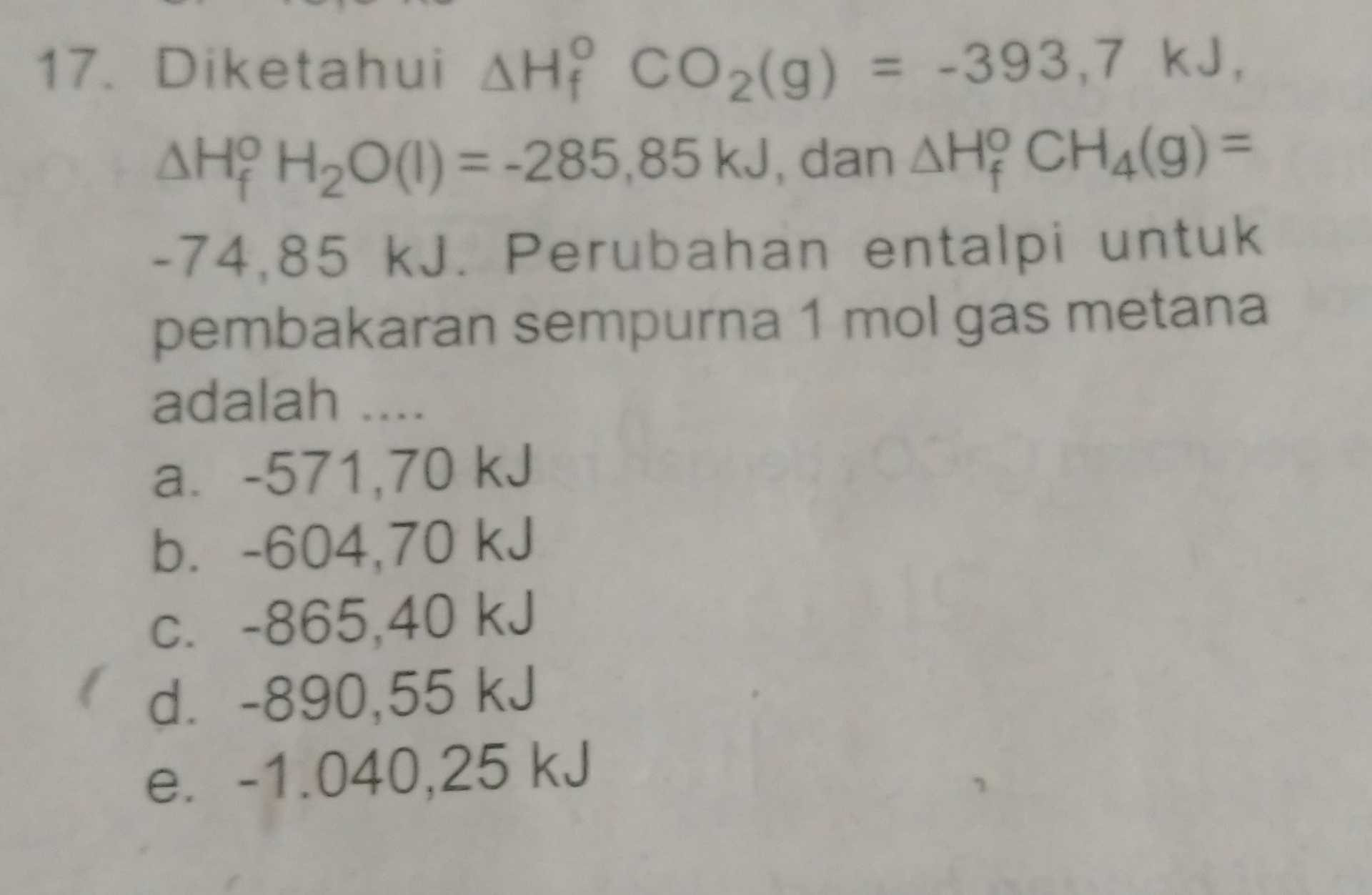 17. Diketahui AH? CO2(g) = -393,7 kJ. AHH2O(1) = -285,85 kJ, dan AHY CHA(9) = -74,85 kJ. Perubahan entalpi untuk pembakaran sempurna 1 mol gas metana adalah .... a. -571,70 kJ b. -604,70 kJ C. -865,40 kJ ( d. -890,55 kJ e. -1.040,25 kJ 